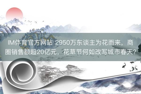 IM体育官方网站 2950万东谈主为花而来，商圈销售额超20亿元，花草节何如改写城市春天？