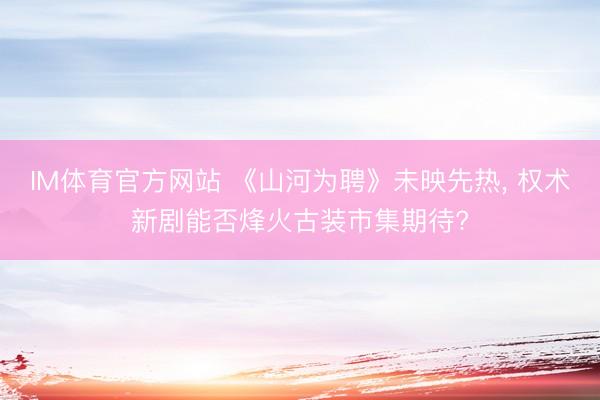IM体育官方网站 《山河为聘》未映先热， 权术新剧能否烽火古装市集期待?