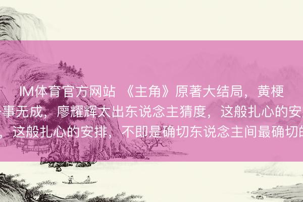 IM体育官方网站 《主角》原著大结局,黄梗直长命享福,楚嘉禾一事无成,廖耀辉太出东说念主猜度,这般扎心的安排,不即是确切东说念主间最确切的神色吗?
