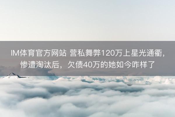 IM体育官方网站 营私舞弊120万上星光通衢,惨遭淘汰后,欠债40万的她如今咋样了