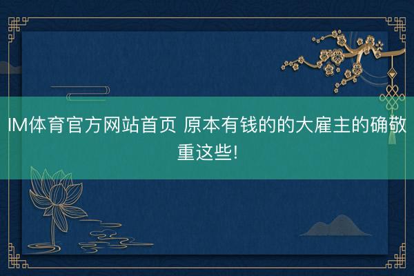 IM体育官方网站首页 原本有钱的的大雇主的确敬重这些!