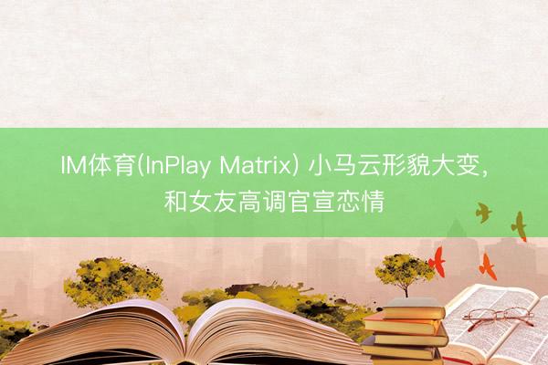 IM体育(InPlay Matrix) 小马云形貌大变，和女友高调官宣恋情