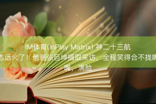 IM体育(InPlay Matrix) 神二十三航天员张志远火了！他爸张巨坤摄取采访，全程笑得合不拢嘴，满脸