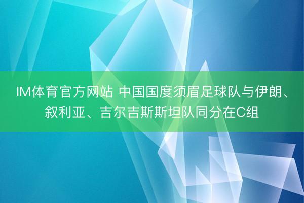 IM体育官方网站 中国国度须眉足球队与伊朗、叙利亚、吉尔吉斯斯坦队同分在C组