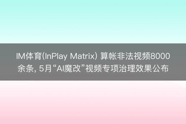 IM体育(InPlay Matrix) 算帐非法视频8000余条， 5月“AI魔改”视频专项治理效果公布