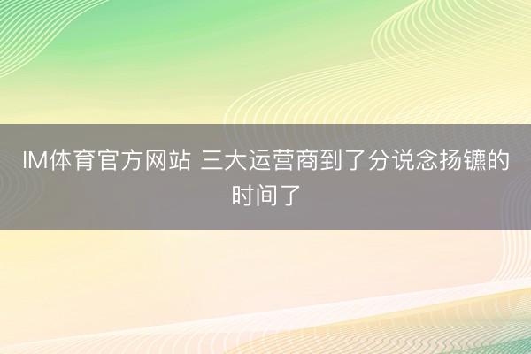 IM体育官方网站 三大运营商到了分说念扬镳的时间了