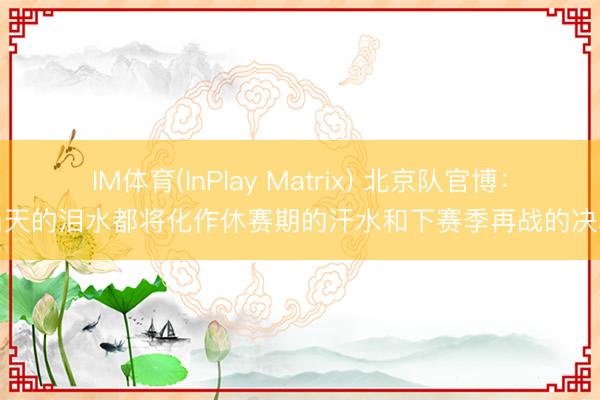IM体育(InPlay Matrix) 北京队官博：当天的泪水都将化作休赛期的汗水和下赛季再战的决心