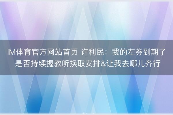 IM体育官方网站首页 许利民：我的左券到期了 是否持续握教听换取安排&让我去哪儿齐行