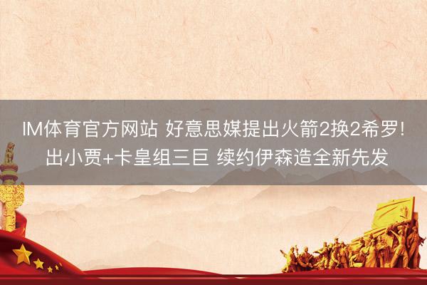 IM体育官方网站 好意思媒提出火箭2换2希罗! 出小贾+卡皇组三巨 续约伊森造全新先发