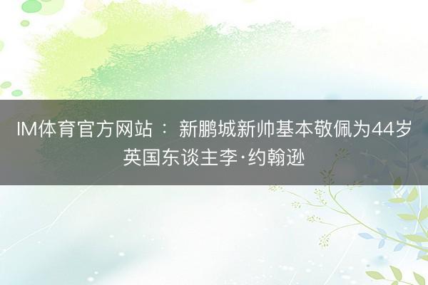IM体育官方网站 ：新鹏城新帅基本敬佩为44岁英国东谈主李·约翰逊