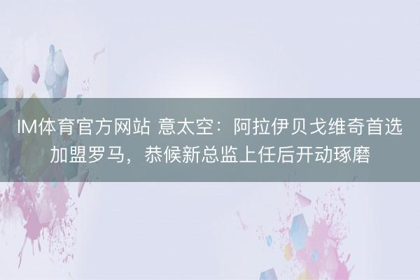 IM体育官方网站 意太空：阿拉伊贝戈维奇首选加盟罗马，恭候新总监上任后开动琢磨