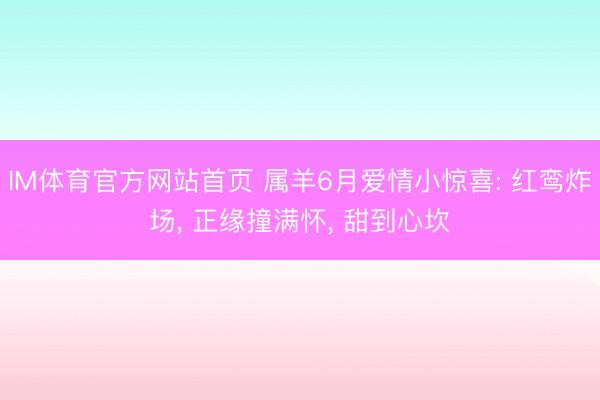 IM体育官方网站首页 属羊6月爱情小惊喜: 红鸾炸场， 正缘撞满怀， 甜到心坎