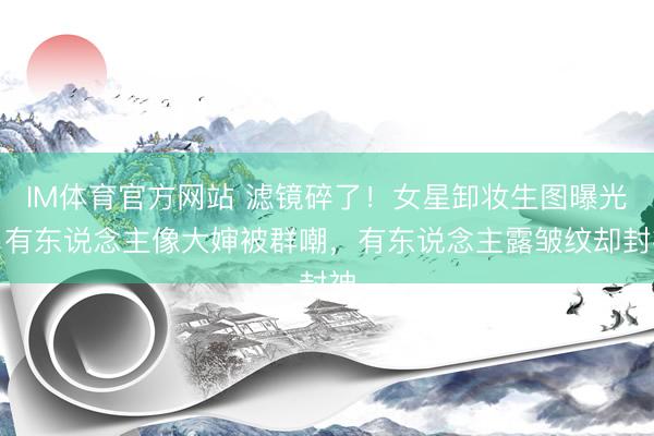 IM体育官方网站 滤镜碎了！女星卸妆生图曝光：有东说念主像大婶被群嘲，有东说念主露皱纹却封神