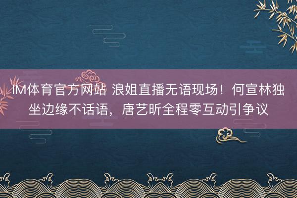IM体育官方网站 浪姐直播无语现场！何宣林独坐边缘不话语，唐艺昕全程零互动引争议