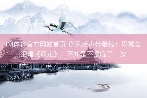 IM体育官方网站首页 伤风后声带萎缩！周蕙含泪唱《商定》：不知是不是临了一次