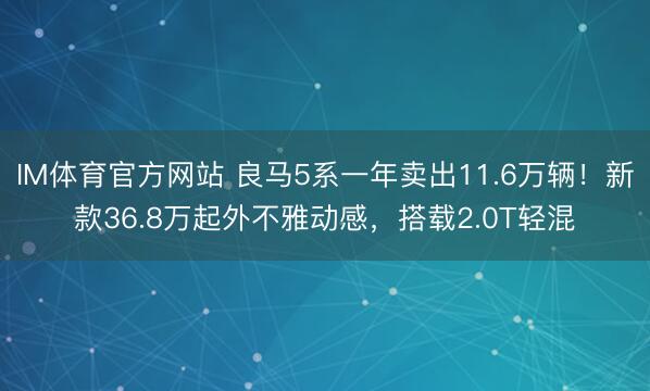 IM体育官方网站 良马5系一年卖出11.6万辆！新款36.8万起外不雅动感，搭载2.0T轻混