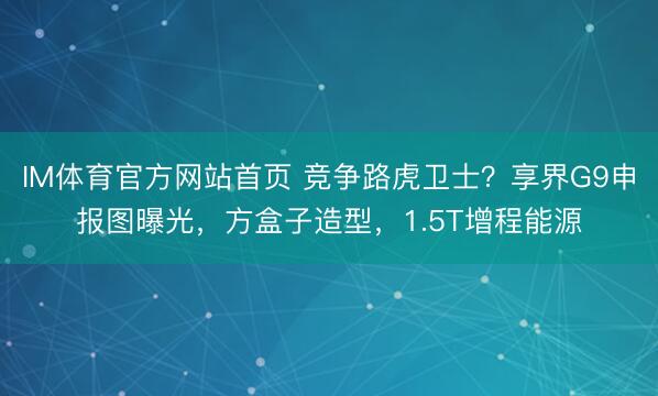 IM体育官方网站首页 竞争路虎卫士？享界G9申报图曝光，方盒子造型，1.5T增程能源