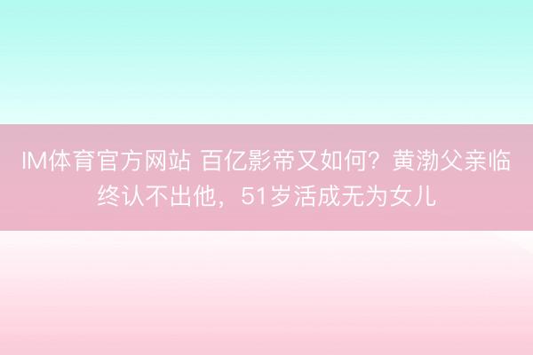 IM体育官方网站 百亿影帝又如何？黄渤父亲临终认不出他，51岁活成无为女儿
