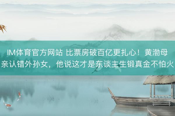 IM体育官方网站 比票房破百亿更扎心！黄渤母亲认错外孙女，他说这才是东谈主生锻真金不怕火
