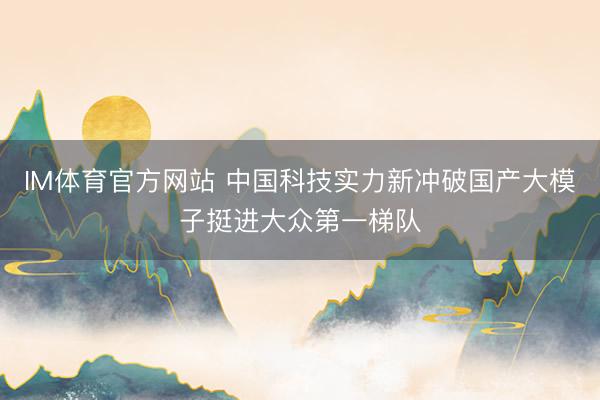 IM体育官方网站 中国科技实力新冲破国产大模子挺进大众第一梯队