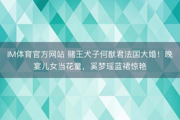 IM体育官方网站 赌王犬子何猷君法国大婚!晚宴儿女当花童,奚梦瑶蓝裙惊艳