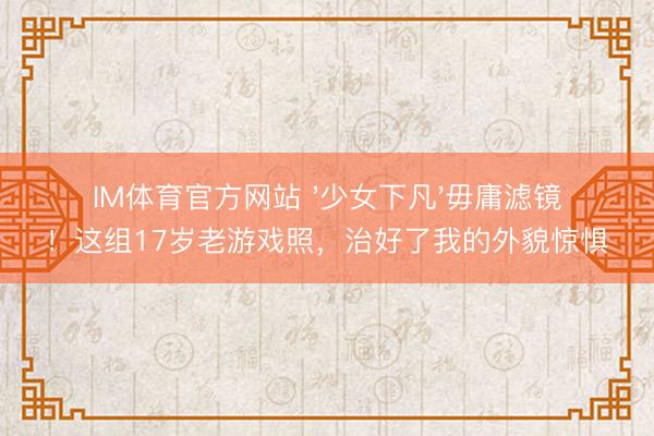 IM体育官方网站 '少女下凡'毋庸滤镜！这组17岁老游戏照，治好了我的外貌惊惧