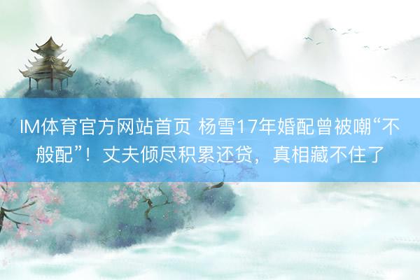 IM体育官方网站首页 杨雪17年婚配曾被嘲“不般配”！丈夫倾尽积累还贷，真相藏不住了