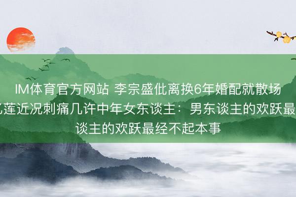 IM体育官方网站 李宗盛仳离换6年婚配就散场！60岁林忆莲近况刺痛几许中年女东谈主：男东谈主的欢跃最经不起本事