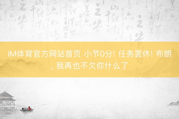 IM体育官方网站首页 小节0分! 任务罢休! 布朗, 我再也不欠你什么了