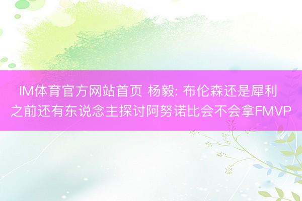 IM体育官方网站首页 杨毅: 布伦森还是犀利 之前还有东说念主探讨阿努诺比会不会拿FMVP