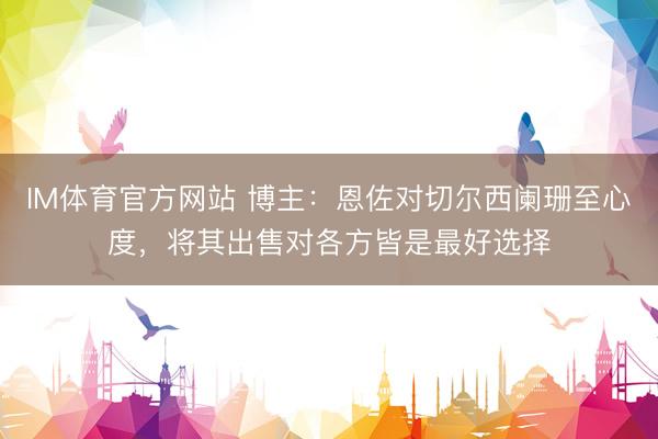 IM体育官方网站 博主：恩佐对切尔西阑珊至心度，将其出售对各方皆是最好选择