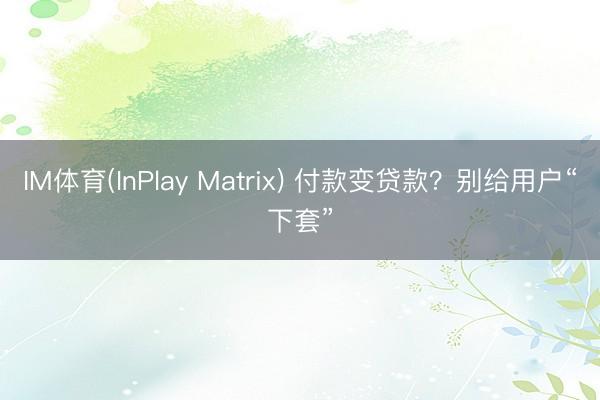 IM体育(InPlay Matrix) 付款变贷款？别给用户“下套”