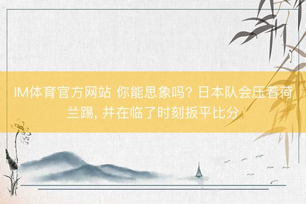 IM体育官方网站 你能思象吗? 日本队会压着荷兰踢， 并在临了时刻扳平比分