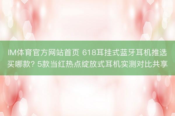 IM体育官方网站首页 618耳挂式蓝牙耳机推选买哪款? 5款当红热点绽放式耳机实测对比共享