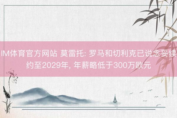 IM体育官方网站 莫雷托: 罗马和切利克已说念妥续约至2029年, 年薪略低于300万欧元