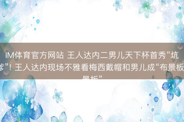 IM体育官方网站 王人达内二男儿天下杯首秀“坑爹”! 王人达内现场不雅看梅西戴帽和男儿成“布景板”