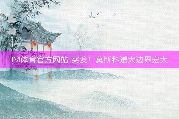 IM体育官方网站 突发！莫斯科遭大边界宏大